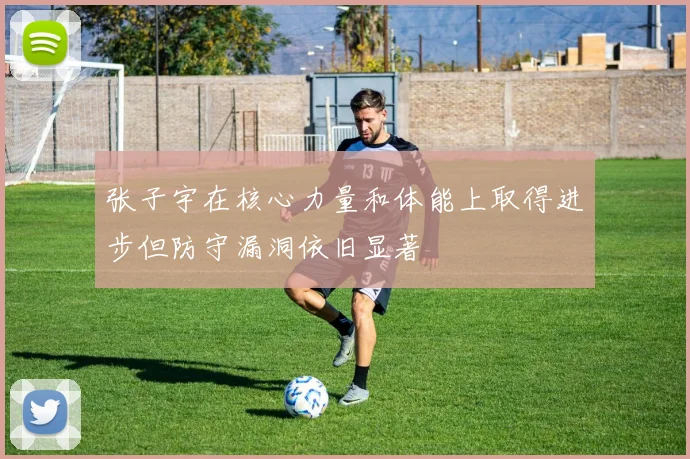 张子宇在核心力量和体能上取得进步但防守漏洞依旧显著