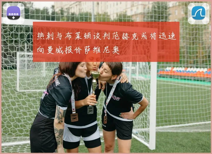 热刺与布莱顿谈判范赫克或将迅速向曼城报价萨维尼奥