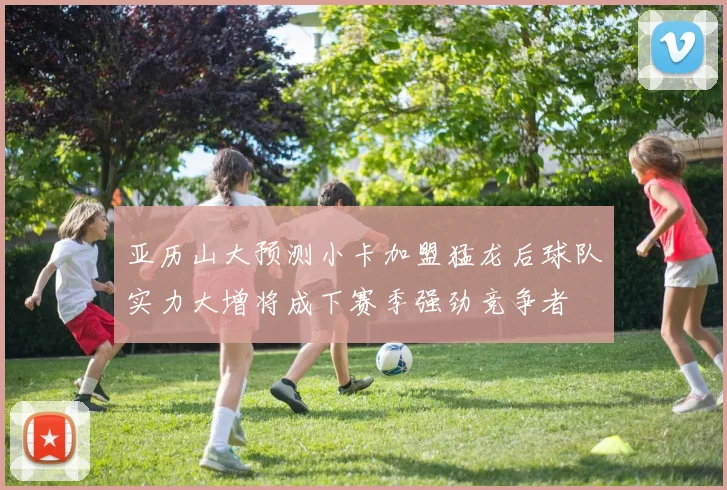 亚历山大预测小卡加盟猛龙后球队实力大增将成下赛季强劲竞争者