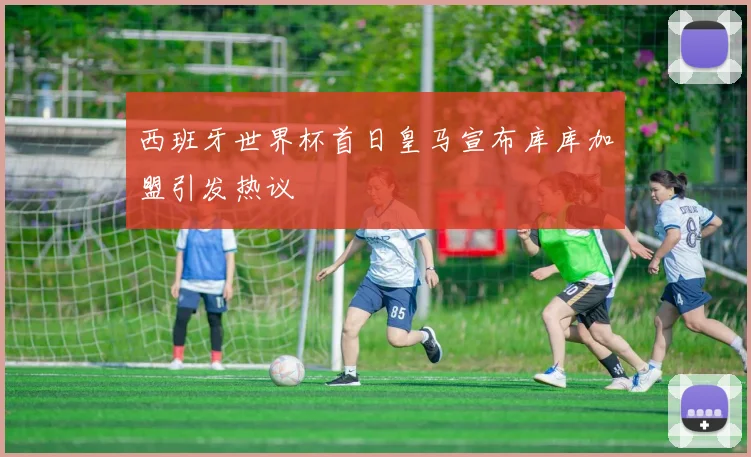 西班牙世界杯首日皇马宣布库库加盟引发热议