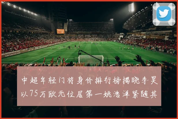 中超年轻门将身价排行榜揭晓李昊以75万欧元位居第一姚浩洋紧随其后