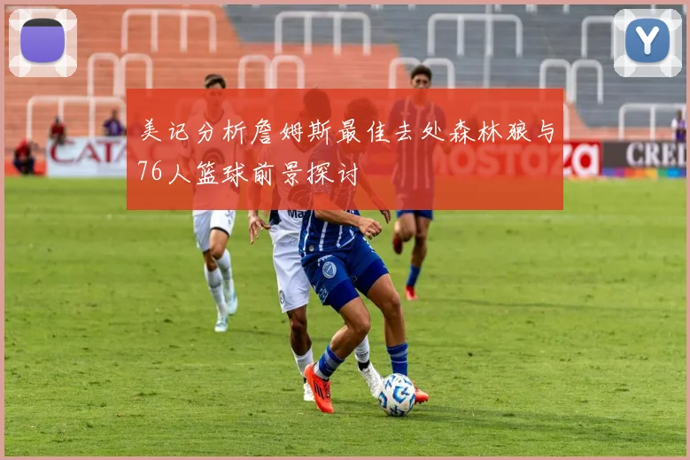 美记分析詹姆斯最佳去处森林狼与76人篮球前景探讨