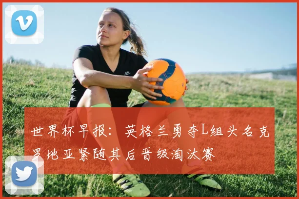 世界杯早报：英格兰勇夺L组头名克罗地亚紧随其后晋级淘汰赛