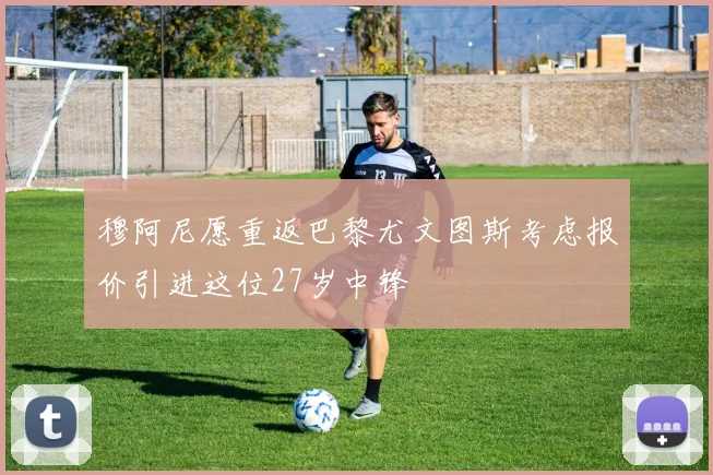 穆阿尼愿重返巴黎尤文图斯考虑报价引进这位27岁中锋
