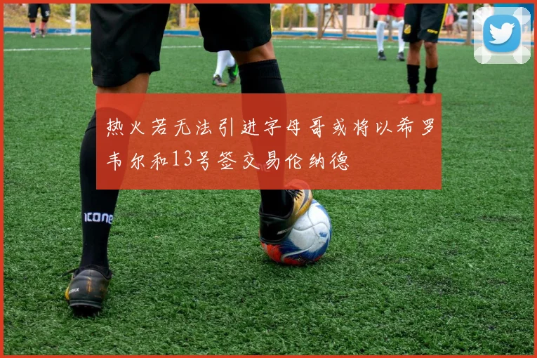 热火若无法引进字母哥或将以希罗韦尔和13号签交易伦纳德