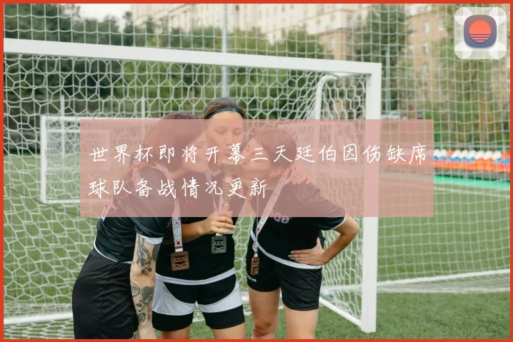 世界杯即将开幕三天廷伯因伤缺席球队备战情况更新