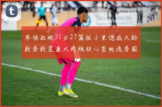 单场狂砍31分27篮板小里德成大龄新秀新星康大内线核心首轮选秀前景看好