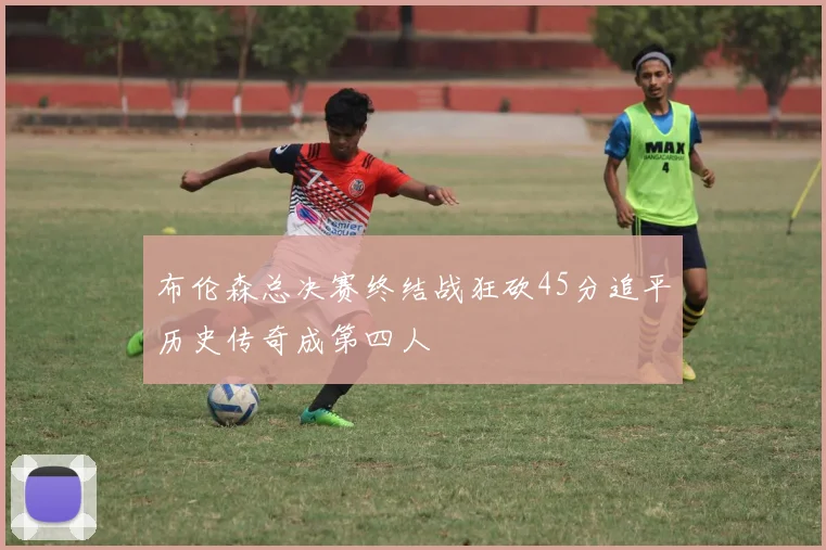 布伦森总决赛终结战狂砍45分追平历史传奇成第四人