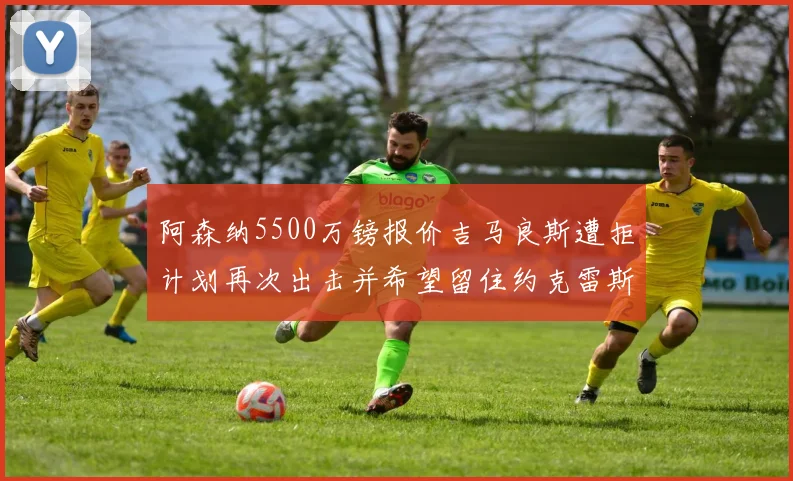 阿森纳5500万镑报价吉马良斯遭拒计划再次出击并希望留住约克雷斯