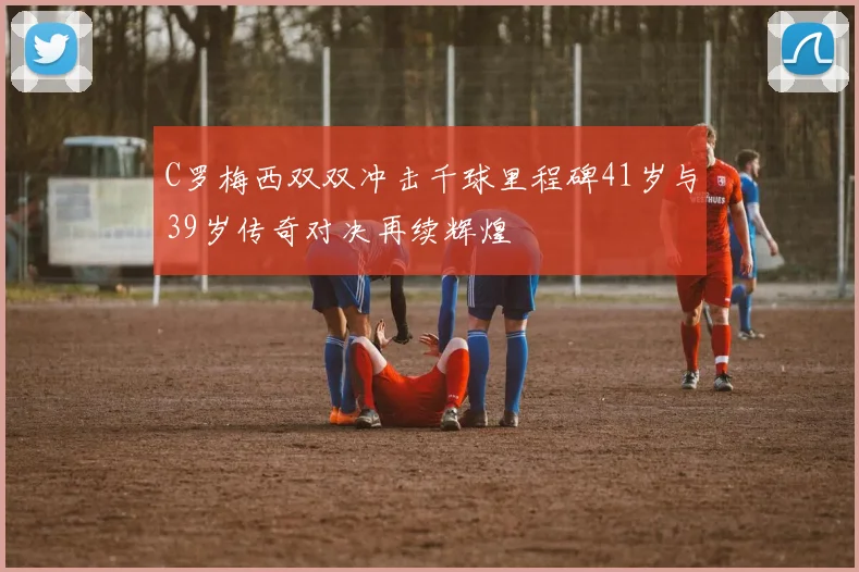 C罗梅西双双冲击千球里程碑41岁与39岁传奇对决再续辉煌