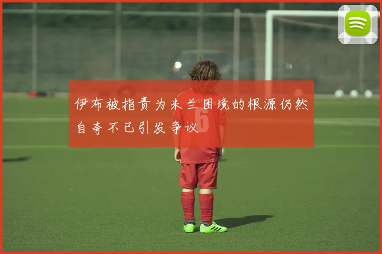 伊布被指责为米兰困境的根源仍然自夸不已引发争议