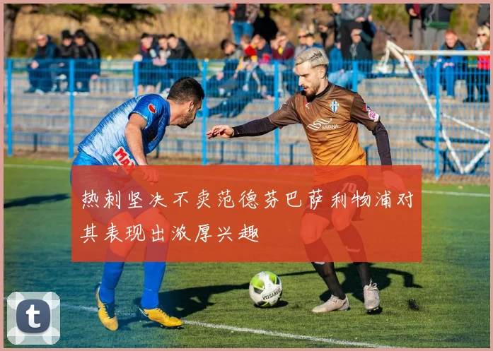 热刺坚决不卖范德芬巴萨利物浦对其表现出浓厚兴趣