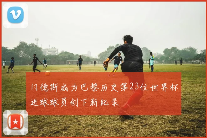 门德斯成为巴黎历史第23位世界杯进球球员创下新纪录