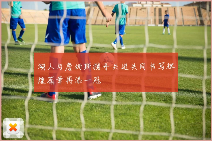 湖人与詹姆斯携手共进共同书写辉煌篇章再添一冠
