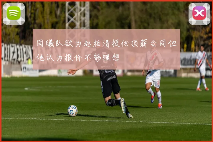 同曦队欲为赵柏清提供顶薪合同但他认为报价不够理想