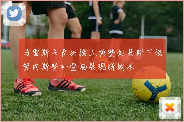 马雷斯卡首次换人调整刘易斯下场努内斯替补登场展现新战术