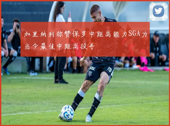 加里纳利称赞保罗中距离能力SGA为当今最佳中距离投手