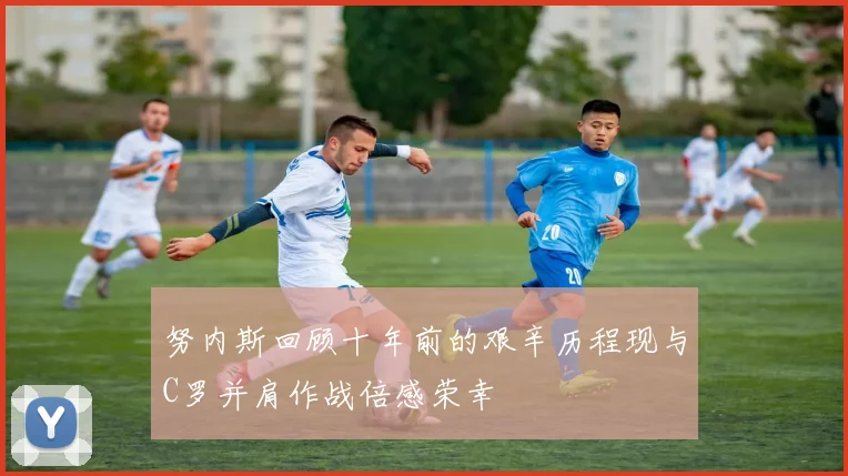 努内斯回顾十年前的艰辛历程现与C罗并肩作战倍感荣幸