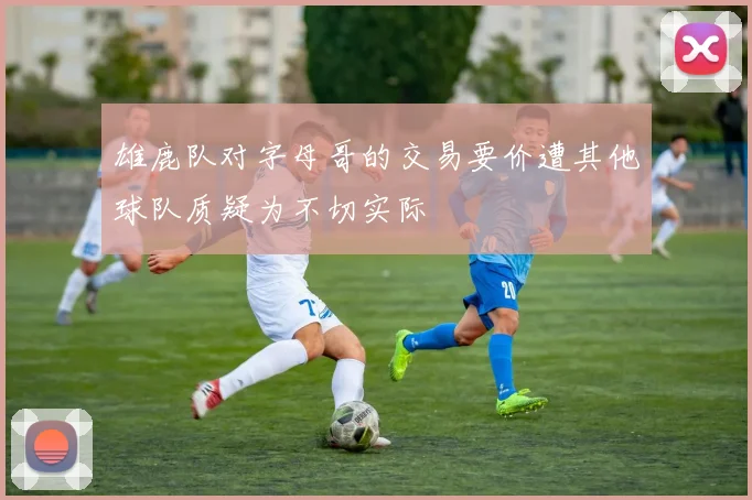 雄鹿队对字母哥的交易要价遭其他球队质疑为不切实际